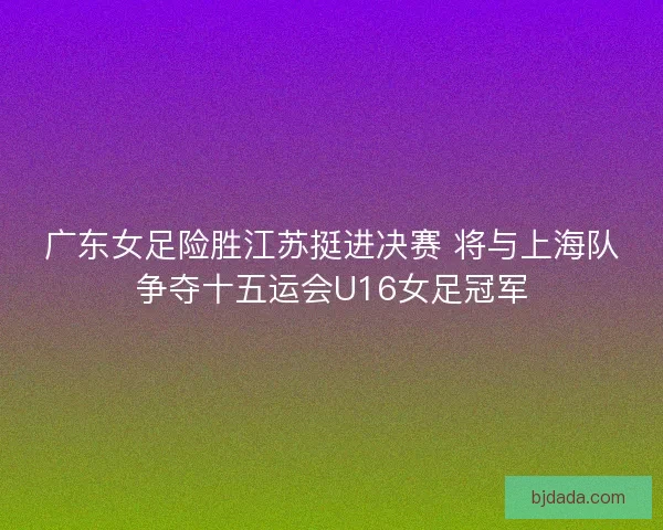 广东女足险胜江苏挺进决赛 将与上海队争夺十五运会U16女足冠军