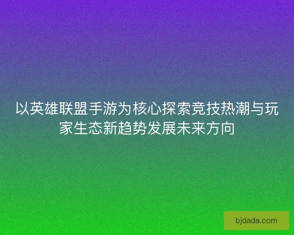 以英雄联盟手游为核心探索竞技热潮与玩家生态新趋势发展未来方向