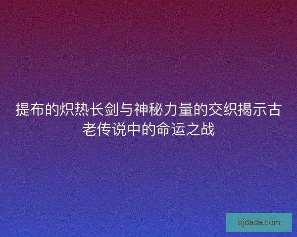 提布的炽热长剑与神秘力量的交织揭示古老传说中的命运之战