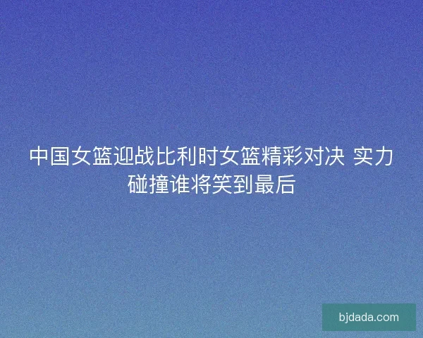 中国女篮迎战比利时女篮精彩对决 实力碰撞谁将笑到最后