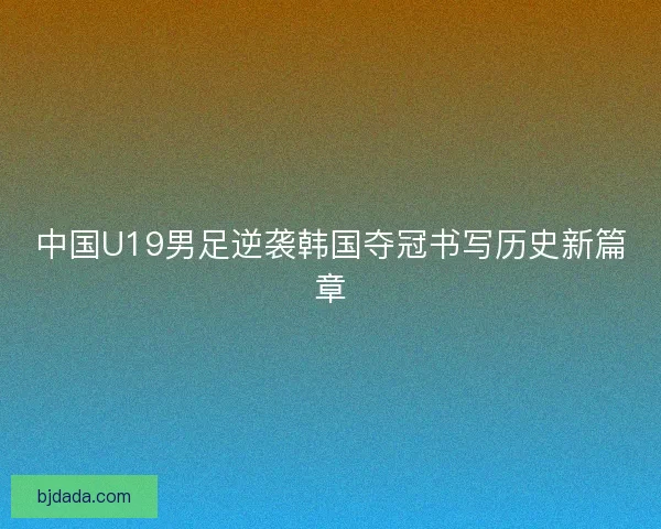 中国U19男足逆袭韩国夺冠书写历史新篇章