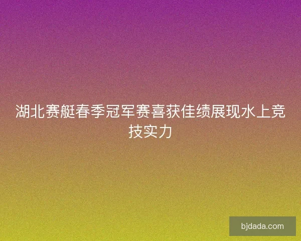 湖北赛艇春季冠军赛喜获佳绩展现水上竞技实力