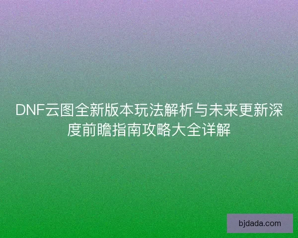 DNF云图全新版本玩法解析与未来更新深度前瞻指南攻略大全详解