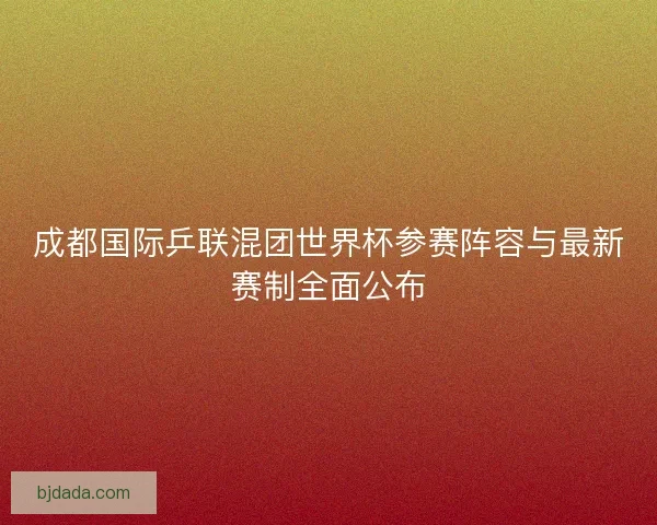 成都国际乒联混团世界杯参赛阵容与最新赛制全面公布
