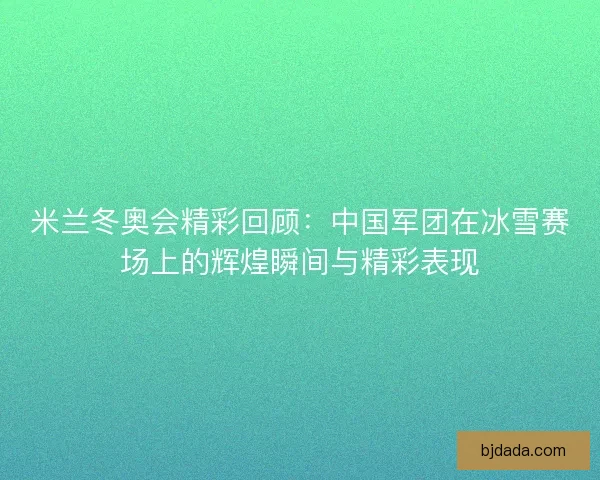 米兰冬奥会精彩回顾：中国军团在冰雪赛场上的辉煌瞬间与精彩表现