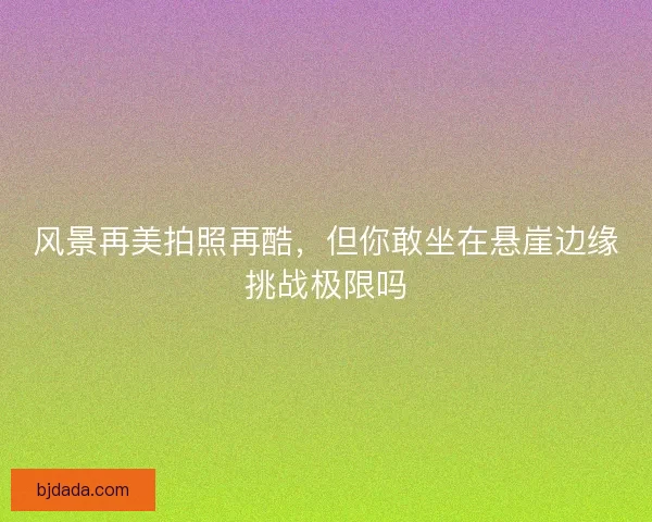 风景再美拍照再酷，但你敢坐在悬崖边缘挑战极限吗