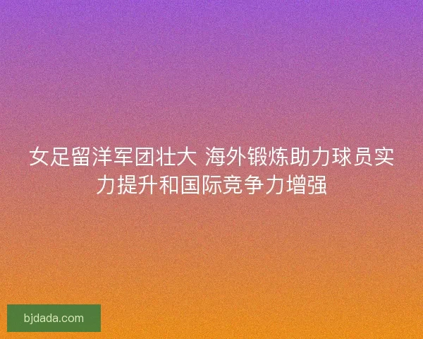 女足留洋军团壮大 海外锻炼助力球员实力提升和国际竞争力增强