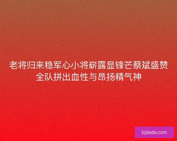 老将归来稳军心小将崭露显锋芒蔡斌盛赞全队拼出血性与昂扬精气神