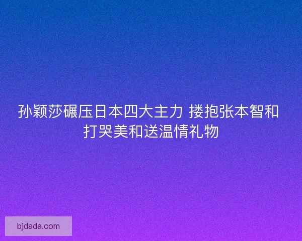 孙颖莎碾压日本四大主力 搂抱张本智和 打哭美和送温情礼物