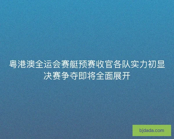 粤港澳全运会赛艇预赛收官各队实力初显决赛争夺即将全面展开