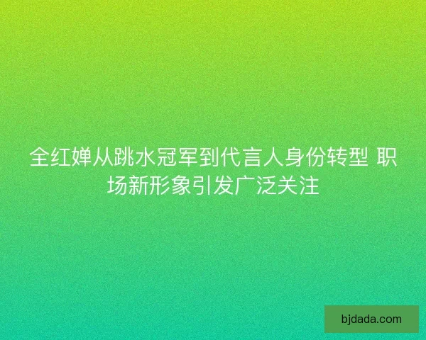 全红婵从跳水冠军到代言人身份转型 职场新形象引发广泛关注