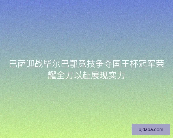 巴萨迎战毕尔巴鄂竞技争夺国王杯冠军荣耀全力以赴展现实力