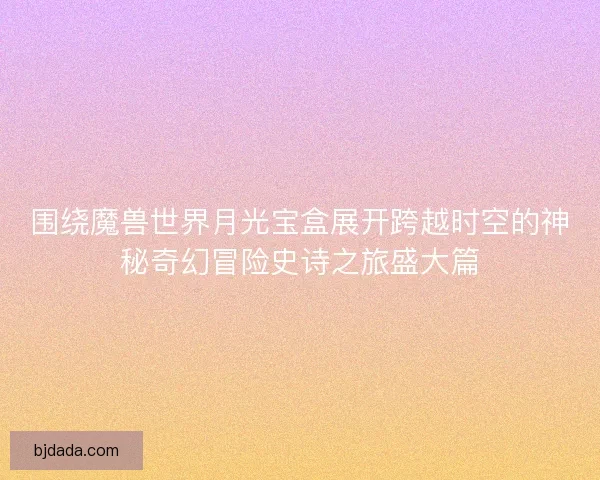 围绕魔兽世界月光宝盒展开跨越时空的神秘奇幻冒险史诗之旅盛大篇