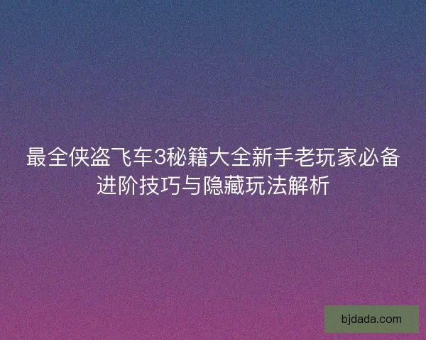 最全侠盗飞车3秘籍大全新手老玩家必备进阶技巧与隐藏玩法解析