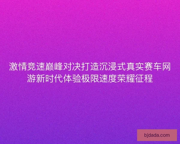激情竞速巅峰对决打造沉浸式真实赛车网游新时代体验极限速度荣耀征程