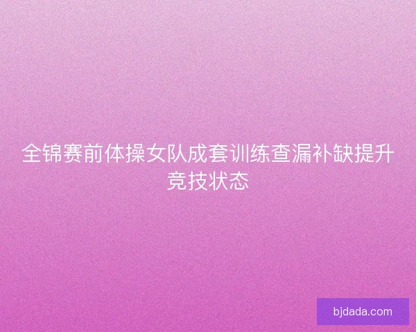 全锦赛前体操女队成套训练查漏补缺提升竞技状态