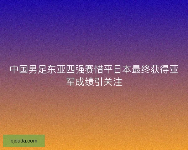 中国男足东亚四强赛惜平日本最终获得亚军成绩引关注