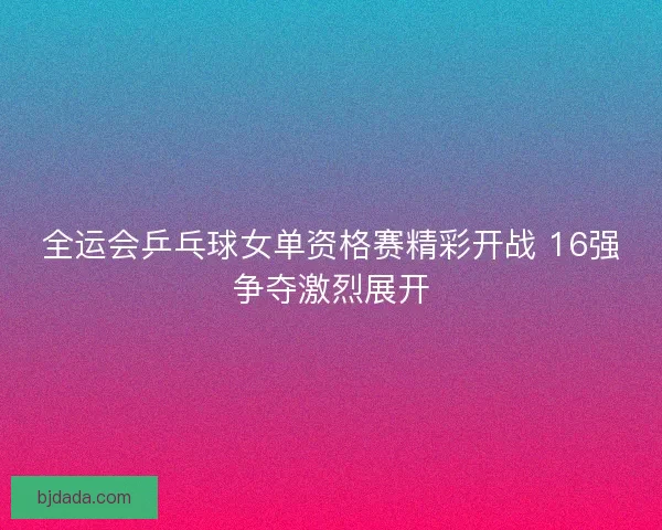 全运会乒乓球女单资格赛精彩开战 16强争夺激烈展开