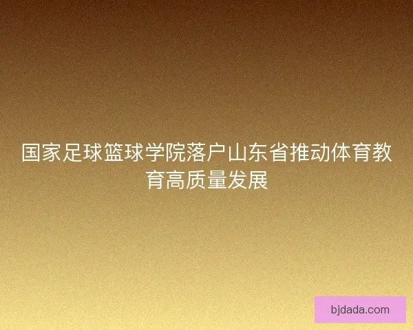 国家足球篮球学院落户山东省推动体育教育高质量发展