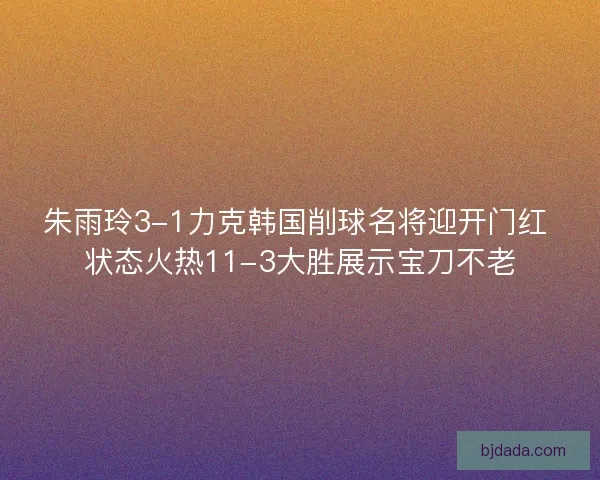 朱雨玲3-1力克韩国削球名将迎开门红 状态火热11-3大胜展示宝刀不老