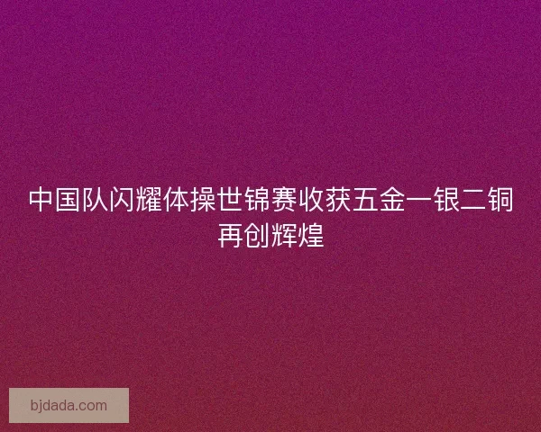 中国队闪耀体操世锦赛收获五金一银二铜再创辉煌