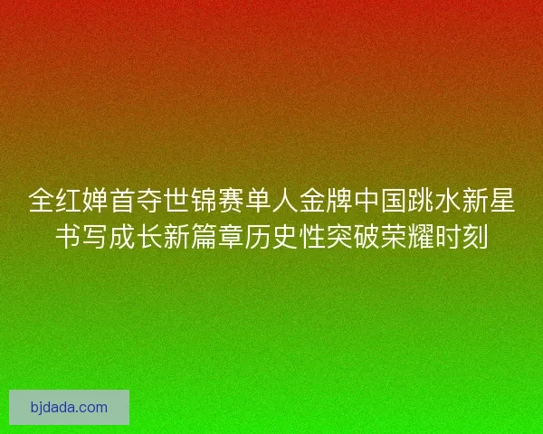 全红婵首夺世锦赛单人金牌中国跳水新星书写成长新篇章历史性突破荣耀时刻