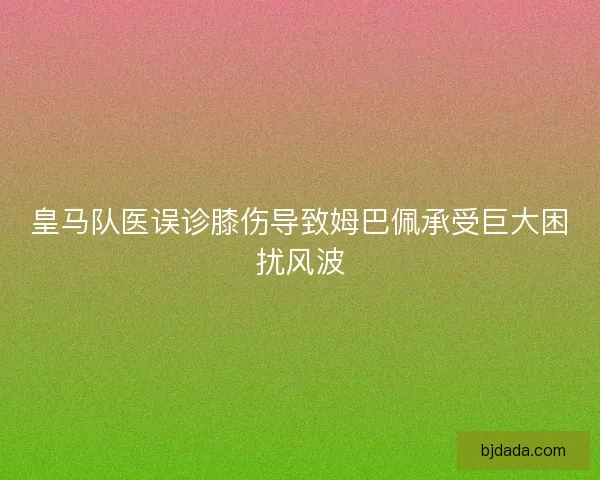 皇马队医误诊膝伤导致姆巴佩承受巨大困扰风波